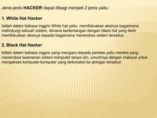 Jenis-jenis HACKER dapat dibagi menjadi 2 jenis yaitu :
1. White Hat Hacker
Istilah dalam bahasa inggris White hat yaitu: memfokuskan aksinya bagaimana
melindungi sebuah sistem, dimana bertentangan dengan black hat yang lebih
memfokuskan aksinya kepada bagaimana menerobos sistem tersebut.

2. Black Hat Hacker
Istilah dalam bahasa inggris yang mengacu kepada peretas yaitu mereka yang
menerobos keamanan sistem komputer tanpa izin, umumnya dengan maksud untuk
mengakses komputer-komputer yang terkoneksi ke jaringan tersebut.

 