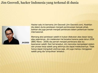 Jim Geovedi, hacker Indonesia yang terkenal di dunia

Hacker satu ini bernama Jim Geovedi (Jim.Geovedi.com). Keahlian
dia dalam dunia peretasan menjadi pembicaraan banyak pihak,
bahkan dia juga pernah menjadi pembicara dalam pertemuan hacker
internasional.
Memang aksi peretasan satelit ini bukan dilakukan atas dasar iseng
atau sejenisnya. Jim melakukan hal tersebut karena pada tahun 2006
(BBC News - 2006) dia pernah menjadi pembicara atas isu
keamanan satelit. Dari hal tersebut, Jim mencoba mempelajari sistem
dan proses kerja satelit yang akhirnya dia dapat melakukannya. Tidak
hanya dapat mengubah arahnya saja, Jim juga mampu menggeser
satelit yang dia 'lumpuhkan' tersebut.

 