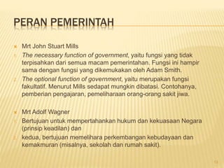 PERAN PEMERINTAH
 Mrt John Stuart Mills
1. The necessary function of government, yaitu fungsi yang tidak
terpisahkan dari semua macam pemerintahan. Fungsi ini hampir
sama dengan fungsi yang dikemukakan oleh Adam Smith.
2. The optional function of government, yaitu merupakan fungsi
fakultatif. Menurut Mills sedapat mungkin dibatasi. Contohanya,
pemberian pengajaran, pemeliharaan orang-orang sakit jiwa.
 Mrt Adolf Wagner
1. Bertujuan untuk mempertahankan hukum dan kekuasaan Negara
(prinsip keadilan) dan
2. kedua, bertujuan memelihara perkembangan kebudayaan dan
kemakmuran (misalnya, sekolah dan rumah sakit).
13
 