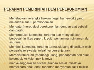 PERANAN PEMERINTAH DLM PEREKONOMIAN
1. Menetapkan kerangka hukum (legal framework) yang
melandasi suatu perekonomian.
2. Mengatur/meregulasi perekonomian dengan alat subsidi
dan pajak.
3. Memproduksi komoditas tertentu dan menyediakan
berbagai fasilitas seperti kredit , penjaminan pinjaman dan
asuransi.
4. Membeli komoditas tertentu termasuk yang dihasilkan oleh
perusahaan swasta, misalnya persenjataan.
5. Meredistribusikan (membagi ulang) pendapatan dari suatu
kelompok ke kelompok lainnya
6. menyelenggarakan sistem jaminan sosial, misalnya
memelihara anak-anak terlantar, menyantuni fakir miskin
 
