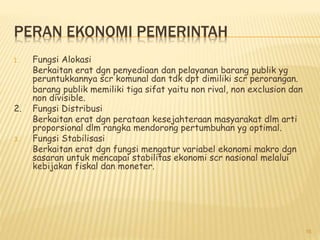 PERAN EKONOMI PEMERINTAH
1. Fungsi Alokasi
Berkaitan erat dgn penyediaan dan pelayanan barang publik yg
peruntukkannya scr komunal dan tdk dpt dimiliki scr perorangan.
barang publik memiliki tiga sifat yaitu non rival, non exclusion dan
non divisible.
2. Fungsi Distribusi
Berkaitan erat dgn perataan kesejahteraan masyarakat dlm arti
proporsional dlm rangka mendorong pertumbuhan yg optimal.
3. Fungsi Stabilisasi
Berkaitan erat dgn fungsi mengatur variabel ekonomi makro dgn
sasaran untuk mencapai stabilitas ekonomi scr nasional melalui
kebijakan fiskal dan moneter.
16
 