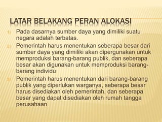 LATAR BELAKANG PERAN ALOKASI
1) Pada dasarnya sumber daya yang dimiliki suatu
negara adalah terbatas.
2) Pemerintah harus menentukan seberapa besar dari
sumber daya yang dimiliki akan dipergunakan untuk
memproduksi barang-barang publik, dan seberapa
besar akan digunakan untuk memproduksi barang-
barang individu
3) Pemerintah harus menentukan dari barang-barang
publik yang diperlukan warganya, seberapa besar
harus disediakan oleh pemerintah, dan seberapa
besar yang dapat disediakan oleh rumah tangga
perusahaan
 