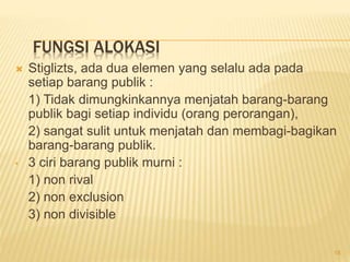 FUNGSI ALOKASI
 Stiglizts, ada dua elemen yang selalu ada pada
setiap barang publik :
1) Tidak dimungkinkannya menjatah barang-barang
publik bagi setiap individu (orang perorangan),
2) sangat sulit untuk menjatah dan membagi-bagikan
barang-barang publik.
• 3 ciri barang publik murni :
1) non rival
2) non exclusion
3) non divisible
18
 