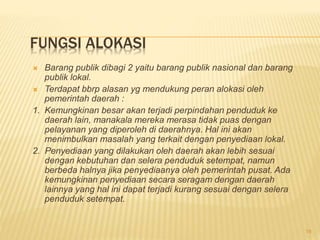 FUNGSI ALOKASI
 Barang publik dibagi 2 yaitu barang publik nasional dan barang
publik lokal.
 Terdapat bbrp alasan yg mendukung peran alokasi oleh
pemerintah daerah :
1. Kemungkinan besar akan terjadi perpindahan penduduk ke
daerah lain, manakala mereka merasa tidak puas dengan
pelayanan yang diperoleh di daerahnya. Hal ini akan
menimbulkan masalah yang terkait dengan penyediaan lokal.
2. Penyediaan yang dilakukan oleh daerah akan lebih sesuai
dengan kebutuhan dan selera penduduk setempat, namun
berbeda halnya jika penyediaanya oleh pemerintah pusat. Ada
kemungkinan penyediaan secara seragam dengan daerah
lainnya yang hal ini dapat terjadi kurang sesuai dengan selera
penduduk setempat.
19
 
