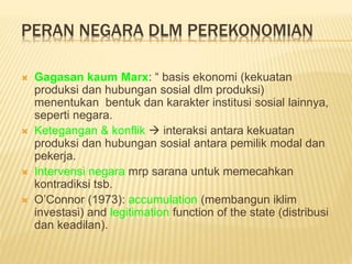 PERAN NEGARA DLM PEREKONOMIAN
 Gagasan kaum Marx: “ basis ekonomi (kekuatan
produksi dan hubungan sosial dlm produksi)
menentukan bentuk dan karakter institusi sosial lainnya,
seperti negara.
 Ketegangan & konflik  interaksi antara kekuatan
produksi dan hubungan sosial antara pemilik modal dan
pekerja.
 Intervensi negara mrp sarana untuk memecahkan
kontradiksi tsb.
 O’Connor (1973): accumulation (membangun iklim
investasi) and legitimation function of the state (distribusi
dan keadilan).
 