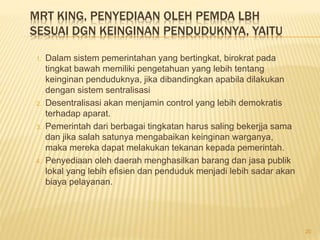 MRT KING, PENYEDIAAN OLEH PEMDA LBH
SESUAI DGN KEINGINAN PENDUDUKNYA, YAITU
1. Dalam sistem pemerintahan yang bertingkat, birokrat pada
tingkat bawah memiliki pengetahuan yang lebih tentang
keinginan penduduknya, jika dibandingkan apabila dilakukan
dengan sistem sentralisasi
2. Desentralisasi akan menjamin control yang lebih demokratis
terhadap aparat.
3. Pemerintah dari berbagai tingkatan harus saling bekerjja sama
dan jika salah satunya mengabaikan keinginan warganya,
maka mereka dapat melakukan tekanan kepada pemerintah.
4. Penyediaan oleh daerah menghasilkan barang dan jasa publik
lokal yang lebih efisien dan penduduk menjadi lebih sadar akan
biaya pelayanan.
20
 