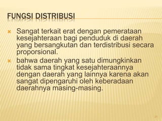 FUNGSI DISTRIBUSI
 Sangat terkait erat dengan pemerataan
kesejahteraan bagi penduduk di daerah
yang bersangkutan dan terdistribusi secara
proporsional.
 bahwa daerah yang satu dimungkinkan
tidak sama tingkat kesejahteraannya
dengan daerah yang lainnya karena akan
sangat dipengaruhi oleh keberadaan
daerahnya masing-masing.
21
 