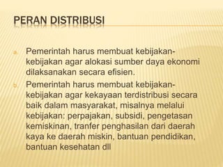 PERAN DISTRIBUSI
a. Pemerintah harus membuat kebijakan-
kebijakan agar alokasi sumber daya ekonomi
dilaksanakan secara efisien.
b. Pemerintah harus membuat kebijakan-
kebijakan agar kekayaan terdistribusi secara
baik dalam masyarakat, misalnya melalui
kebijakan: perpajakan, subsidi, pengetasan
kemiskinan, tranfer penghasilan dari daerah
kaya ke daerah miskin, bantuan pendidikan,
bantuan kesehatan dll
 