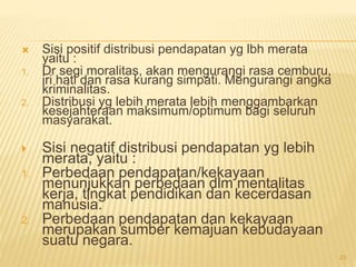  Sisi positif distribusi pendapatan yg lbh merata
yaitu :
1. Dr segi moralitas, akan mengurangi rasa cemburu,
iri hati dan rasa kurang simpati. Mengurangi angka
kriminalitas.
2. Distribusi yg lebih merata lebih menggambarkan
kesejahteraan maksimum/optimum bagi seluruh
masyarakat.
 Sisi negatif distribusi pendapatan yg lebih
merata, yaitu :
1. Perbedaan pendapatan/kekayaan
menunjukkan perbedaan dlm mentalitas
kerja, tingkat pendidikan dan kecerdasan
manusia.
2. Perbedaan pendapatan dan kekayaan
merupakan sumber kemajuan kebudayaan
suatu negara.
23
 