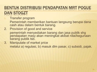 BENTUK DISTRIBUSI PENDAPATAN MRT POGUE
DAN STOGZT
1. Transfer program
Pemerintah memberikan bantuan langsung berupa dana
cash atau dalam bentuk barang.
2. Provision of good and service
pemerintah menyediakan barang dan jasa publik shg
pendapatan masy akan meningkat akibat nilai/kegunaan
barang publik tsb.
3. Manipulate of market price
melalui a) regulasi, b) masuk dlm pasar, c) subsidi, pajak.
24
 