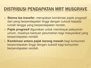 DISTRIBUSI PENDAPATAN MRT MUSGRAVE
 Skema tax transfer, merupakan kombinasi pajak progresif
dari yang berpendapatan tinggi dengan subsidi kepada
rumah tangga yang berpendapatan rendah.
 Pajak progresif digunakan untuk membiayai pelayanan
umum, misalnya bantuan perumahan bagi masyarakat yang
berpendapatan rendah
 Kombinasi antara pajak barang mewah bagi konsumen
berpendapatan tinggi dengan subsidi bagi konsumen
berpendapatan rendah.
25
 