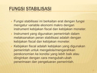FUNGSI STABILISASI
 Fungsi stabilisasi ini berkaitan erat dengan fungsi
mengatur variable ekonomi makro dengan
instrument kebijakan fiscal dan kebijakan moneter.
 Instrument yang digunakan pemerintah dalam
melaksanakan peran stabilisasi adalah dengan
kebijakan fiscal dan kebijakan moneter.
 Kebijakan fiscal adalah kebijakan yang digunakan
pemerintah untuk mengelola/mengarahkan
perekonomian ke kondisi yang lebih baik atau
diinginkan dengan cara mengubah-ubah
penerimaan dan pengeluaran pemerintah.
27
 