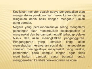  Kebijakan moneter adalah upaya pengendalian atau
mengarahkan perekonomian makro ke kondisi yang
diinginkan (lebih baik) dengan mengatur jumlah
uang beredar.
 Negara yang perekonomiannya sering mengalami
goncangan akan menimbulkan ketidakpastian di
masyarakat dan berdampak negatif terhadap pelaku
bisnis dan akan meningkatkan pengangguran.
Pengangguran yang semakin tinggi akan
menyebabkan kerawanan sosial dan menyebabkan
semakin meningkatnya masyarakat yang miskin,
pemerintah perlu campur tangan agar tidak
menimbulkan dampak yang berantai untuk
menggerakkan kembali perekonomian nasional.
28
 