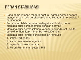 PERAN STABILISASI
 Pada pemerintahan modern saat ini, hampir semua negara
menyerahkan roda perekonomiannya kepada pihak swasta /
perusahaan.
 Pemerintah lebih berperan sebagai stabilisator, untuk
menjaga agar perekonomian berjalan normal:
 Menjaga agar permasalahan yang terjadi pada satu sektor
perekonomian tidak merembet ke sektor lain
 Menjaga agar kondisi perekonomian kondusif :
1. inflasi terkendali
2. sistem keamanan terjamin
3. kepastian hukum terjaga
4. Peran Pemerintah secara Riil.
 