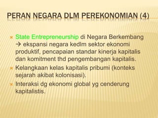 PERAN NEGARA DLM PEREKONOMIAN (4)
 State Entrepreneurship di Negara Berkembang
 ekspansi negara kedlm sektor ekonomi
produktif, pencapaian standar kinerja kapitalis
dan komitment thd pengembangan kapitalis.
 Kelangkaan kelas kapitalis pribumi (konteks
sejarah akibat kolonisasi).
 Interaksi dg ekonomi global yg cenderung
kapitalistis.
 