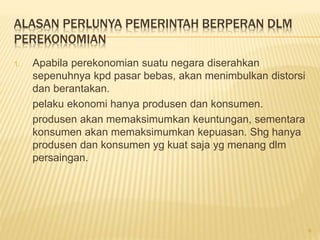 ALASAN PERLUNYA PEMERINTAH BERPERAN DLM
PEREKONOMIAN
1. Apabila perekonomian suatu negara diserahkan
sepenuhnya kpd pasar bebas, akan menimbulkan distorsi
dan berantakan.
pelaku ekonomi hanya produsen dan konsumen.
produsen akan memaksimumkan keuntungan, sementara
konsumen akan memaksimumkan kepuasan. Shg hanya
produsen dan konsumen yg kuat saja yg menang dlm
persaingan.
6
 