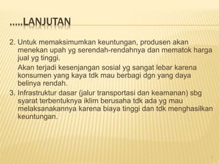 …..LANJUTAN
2. Untuk memaksimumkan keuntungan, produsen akan
menekan upah yg serendah-rendahnya dan mematok harga
jual yg tinggi.
Akan terjadi kesenjangan sosial yg sangat lebar karena
konsumen yang kaya tdk mau berbagi dgn yang daya
belinya rendah.
3. Infrastruktur dasar (jalur transportasi dan keamanan) sbg
syarat terbentuknya iklim berusaha tdk ada yg mau
melaksanakannya karena biaya tinggi dan tdk menghasilkan
keuntungan.
7
 