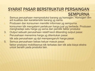 SYARAT PASAR BERSTRUKTUR PERSAINGAN
SEMPURNA
1. Semua perusahaan memproduksi barang yg homogen. Homogen dlm
arti kualitas dan karakteristik barang yg sama.
2. Produsen dan konsumen memiliki informasi yg sempurna.
konsumen tdk mengalami perlakuan harga jual yg berbeda. Produsen
menghadapi satu harga yg sama dari pemilik faktor produksi
3. Output sebuah perusahaan relatif kecil dibanding output pasar.
4. Perusahaan menerima harga yg ditentukan pasar.
tdk ada perusahaan yg dpt mempengaruhi harga pasar.
5. Semua perusahaan bebas keluar masuk pasar.
faktor produksi mobilitasnya tdk terbatas dan tdk ada biaya ekstra
untuk beralih pada produksi lain.
8
 