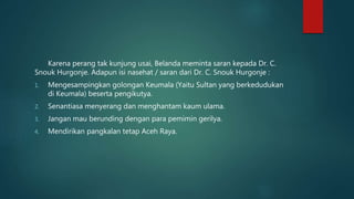 Karena perang tak kunjung usai, Belanda meminta saran kepada Dr. C.
Snouk Hurgonje. Adapun isi nasehat / saran dari Dr. C. Snouk Hurgonje :
1. Mengesampingkan golongan Keumala (Yaitu Sultan yang berkedudukan
di Keumala) beserta pengikutya.
2. Senantiasa menyerang dan menghantam kaum ulama.
3. Jangan mau berunding dengan para pemimin gerilya.
4. Mendirikan pangkalan tetap Aceh Raya.
 