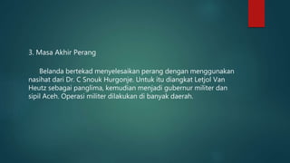 3. Masa Akhir Perang
Belanda bertekad menyelesaikan perang dengan menggunakan
nasihat dari Dr. C Snouk Hurgonje. Untuk itu diangkat Letjol Van
Heutz sebagai panglima, kemudian menjadi gubernur militer dan
sipil Aceh. Operasi militer dilakukan di banyak daerah.
 