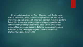 Di Meulaboh perlawanan Aceh dilakukan oleh Teuku Umar,
namun kemudian beliau tewas dalam pertempuran. Van Heutz
memimpin operasi di daerah timur dan berhasih merebut Benteng
Batee Hie. Sementara Sultan yang menyingkir ke pedalaman
akhirnya menyerah kepada Belanda pada tahun 1903. Untuk
melemahkan semangat pejuang, Belanda menangkap keluarga
Panglima Polem sehingga menyerah kepada Belanda di
Lhoksumawe pada tahun 1903.
 