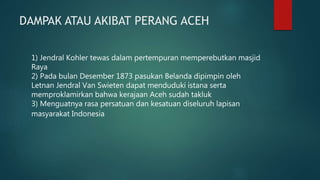 DAMPAK ATAU AKIBAT PERANG ACEH
1) Jendral Kohler tewas dalam pertempuran memperebutkan masjid
Raya
2) Pada bulan Desember 1873 pasukan Belanda dipimpin oleh
Letnan Jendral Van Swieten dapat menduduki istana serta
memproklamirkan bahwa kerajaan Aceh sudah takluk
3) Menguatnya rasa persatuan dan kesatuan diseluruh lapisan
masyarakat Indonesia
 