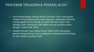 PENYEBAB TERJADINYA PERANG ACEH
1) Aceh berpendapat, bahwa daerah Sumatra Timur merupakan
wilayah yang didapat pada masa kejayaan, sedangkan Belanda
menganggap bahwa daerah itu diperoleh dari Sultan Siak
sebagai upah membantu Siak dalam perang saudara sesuai
dengan Traktat Siak 1858.
2) Setelah Terusan Suez selesai tahun 1869, Aceh merupakan
daerah yang penting, karena pelayaran internasional dari Eropa
ke Asia melalui perairan Aceh.
 