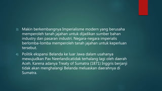 3) Makin berkembangnya Imperialisme modern yang berusaha
memperoleh tanah jajahan untuk dijadikan sumber bahan
industry dan pasaran industri. Negara-negara imperialis
berlomba-lomba memperoleh tanah jajahan untuk keperluan
tersebut.
4) Politik ekspansi Belanda ke luar Jawa dalam usahanya
mewujudkan Pax Neerlandicatidak terhalang lagi oleh daerah
Aceh. Karena adanya Treaty of Sumatra (1871) Inggris berjanji
tidak akan menghalangi Belanda meluaskan daerahnya di
Sumatra.
 