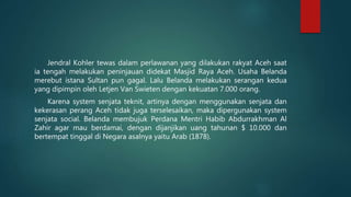 Jendral Kohler tewas dalam perlawanan yang dilakukan rakyat Aceh saat
ia tengah melakukan peninjauan didekat Masjid Raya Aceh. Usaha Belanda
merebut istana Sultan pun gagal. Lalu Belanda melakukan serangan kedua
yang dipimpin oleh Letjen Van Swieten dengan kekuatan 7.000 orang.
Karena system senjata teknit, artinya dengan menggunakan senjata dan
kekerasan perang Aceh tidak juga terselesaikan, maka dipergunakan system
senjata social. Belanda membujuk Perdana Mentri Habib Abdurrakhman Al
Zahir agar mau berdamai, dengan dijanjikan uang tahunan $ 10.000 dan
bertempat tinggal di Negara asalnya yaitu Arab (1878).
 