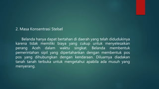 2. Masa Konsentrasi Stelsel
Belanda hanya dapat bertahan di daerah yang telah didudukinya
karena tidak memiliki biaya yang cukup untuk menyelesaikan
perang Aceh dalam waktu singkat. Belanda membentuk
pemerintahan sipil yang dipertahankan dengan membentuk pos
pos yang dihubungkan dengan kendaraan. Diluarnya diadakan
tanah tanah terbuka untuk mengetahui apabila ada musuh yang
menyerang.
 