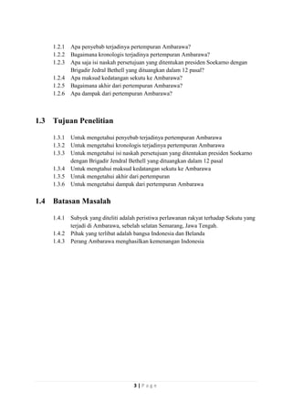 1.2.1
1.2.2
1.2.3
1.2.4
1.2.5
1.2.6

1.3

Tujuan Penelitian
1.3.1
1.3.2
1.3.3
1.3.4
1.3.5
1.3.6

1.4

Apa penyebab terjadinya pertempuran Ambarawa?
Bagaimana kronologis terjadinya pertempuran Ambarawa?
Apa saja isi naskah persetujuan yang ditentukan presiden Soekarno dengan
Brigadir Jedral Bethell yang dituangkan dalam 12 pasal?
Apa maksud kedatangan sekutu ke Ambarawa?
Bagaimana akhir dari pertempuran Ambarawa?
Apa dampak dari pertempuran Ambarawa?

Untuk mengetahui penyebab terjadinya pertempuran Ambarawa
Untuk mengetahui kronologis terjadinya pertempuran Ambarawa
Untuk mengetahui isi naskah persetujuan yang ditentukan presiden Soekarno
dengan Brigadir Jendral Bethell yang dituangkan dalam 12 pasal
Untuk mengtahui maksud kedatangan sekutu ke Ambarawa
Untuk mengetahui akhir dari pertempuran
Untuk mengetahui dampak dari pertempuran Ambarawa

Batasan Masalah
1.4.1
1.4.2
1.4.3

Subyek yang diteliti adalah peristiwa perlawanan rakyat terhadap Sekutu yang
terjadi di Ambarawa, sebelah selatan Semarang, Jawa Tengah.
Pihak yang terlibat adalah bangsa Indonesia dan Belanda
Perang Ambarawa menghasilkan kemenangan Indonesia

3|Page

 