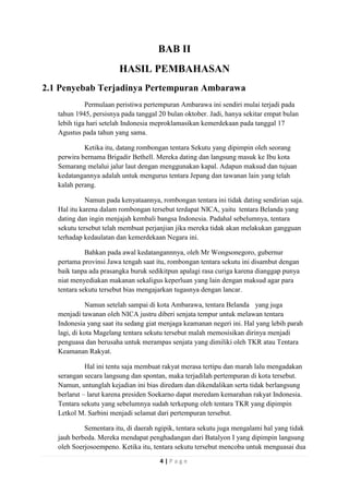 BAB II
HASIL PEMBAHASAN
2.1 Penyebab Terjadinya Pertempuran Ambarawa
Permulaan peristiwa pertempuran Ambarawa ini sendiri mulai terjadi pada
tahun 1945, persisnya pada tanggal 20 bulan oktober. Jadi, hanya sekitar empat bulan
lebih tiga hari setelah Indonesia meproklamasikan kemerdekaan pada tanggal 17
Agustus pada tahun yang sama.
Ketika itu, datang rombongan tentara Sekutu yang dipimpin oleh seorang
perwira bernama Brigadir Bethell. Mereka dating dan langsung masuk ke Ibu kota
Semarang melalui jalur laut dengan menggunakan kapal. Adapun maksud dan tujuan
kedatangannya adalah untuk mengurus tentara Jepang dan tawanan lain yang telah
kalah perang.
Namun pada kenyataannya, rombongan tentara ini tidak dating sendirian saja.
Hal itu karena dalam rombongan tersebut terdapat NICA, yaitu tentara Belanda yang
dating dan ingin menjajah kembali bangsa Indonesia. Padahal sebelumnya, tentara
sekutu tersebut telah membuat perjanjian jika mereka tidak akan melakukan gangguan
terhadap kedaulatan dan kemerdekaan Negara ini.
Bahkan pada awal kedatangannnya, oleh Mr Wongsonegoro, gubernur
pertama provinsi Jawa tengah saat itu, rombongan tentara sekutu ini disambut dengan
baik tanpa ada prasangka buruk sedikitpun apalagi rasa curiga karena dianggap punya
niat menyediakan makanan sekaligus keperluan yang lain dengan maksud agar para
tentara sekutu tersebut bias mengajarkan tugasnya dengan lancar.
Namun setelah sampai di kota Ambarawa, tentara Belanda yang juga
menjadi tawanan oleh NICA justru diberi senjata tempur untuk melawan tentara
Indonesia yang saat itu sedang giat menjaga keamanan negeri ini. Hal yang lebih parah
lagi, di kota Magelang tentara sekutu tersebut malah memosisikan dirinya menjadi
penguasa dan berusaha untuk merampas senjata yang dimiliki oleh TKR atau Tentara
Keamanan Rakyat.
Hal ini tentu saja membuat rakyat merasa tertipu dan marah lalu mengadakan
serangan secara langsung dan spontan, maka terjadilah pertempuran di kota tersebut.
Namun, untunglah kejadian ini bias diredam dan dikendalikan serta tidak berlangsung
berlarut – larut karena presiden Soekarno dapat meredam kemarahan rakyat Indonesia.
Tentara sekutu yang sebelumnya sudah terkepung oleh tentara TKR yang dipimpin
Letkol M. Sarbini menjadi selamat dari pertempuran tersebut.
Sementara itu, di daerah ngipik, tentara sekutu juga mengalami hal yang tidak
jauh berbeda. Mereka mendapat penghadangan dari Batalyon I yang dipimpin langsung
oleh Soerjosoempeno. Ketika itu, tentara sekutu tersebut mencoba untuk menguasai dua
4|Page

 