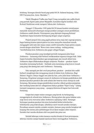 belakang. Serangan dimulai besok pagi pukul 04.30. Selamat berjuang, Allah
SWT bersama kita, Amin. Merdeka ! ".
Taktik Mangkara Yudha atau Supit Urang merupakan tata yudha klasik
yang pernah digelar pada jaman Majapahit, kemudian digelar kembali oleh
Kolonel Soedirman untuk mengusir Sekutu dari Ambarawa.
Tanggal 12 Desember 1945 pukul 04.30 letusan karaben mitralyurpun
menyalak memecah keheningan mengisyaratkan serangan umum pembebasan
Ambarawa sudah dimulai. Pertempuran yang dipimpin langsung Kolonel
Soedirman itupun kemudian berlangsung dengan sangat sengitnya.
Prajurit-prajurit kita yang gagah perkasa terus maju dari segenap penjuru,
bagai banteng ketaton patriot-patriot itu terus menyerbu menerkam musuh,
menggagahi tank-tank dan ranjau-ranjau sambil menembus hujan peluru senjata
musuh dengan tekad bulat “Rawe-rawe rantas malang –malang putung
"membebaskan kota Ambarawa atau gugur sebagai bangsa.
Pasukan-pasukan yang mendapat perintah menguasai jalan besar
Ambarawa – Semarang telah berhasil melaksanakan tugasnya dengan baik. Jalan
itupun kemudian dipertahankan agar pengepungan atas musuh dalam kota
Ambarawa dapat dilaksanakan dengan sempurna. Pasukan – pasukan itupun
kemudian memasang barikade – barikade serta menerjang setiap konvoi musuh
yang pergi dan datang dari arah Ambarawa - Semarang.
Satu setengah jam dari awal penyerbuan, pasukan – pasukan kita sudah
berhasil menghimpit dan mengepung musuh di dalam kota Ambarawa. Bagi
Sekutu ( Inggris ) hanya tinggal satu jalan ke luar, yaitu jalan besar Ambarawa –
Semarang. Pergelaran serangan umum di Ambarawa itu berupa pendobrakan oleh
pasukan-pasukan pemukul dari arah selatan dan barat ke timur menuju ke arah
Semarang. Bersamaan dengan pendobrakan tersebut, diikuti gerakan penjepitan
dari lambung kanan dan kiri sebagaimana halnya gerakan "Supit Urang " sedang
menjepit mangsanya yang ujung – ujungnya bertemu di bagian luar kota arah
Semarang.
Empat hari empat malam serangan yang heroik itu berlangsung,
menggempita di seluruh kota Ambarawa. Desing peluru dan gema ledakan serta
asap mesiu terus mewarnai udara Ambarawa sepanjang waktu. Semangat
bertempur pasukan-pasukan kita terus bertambah berkat keberhasilan –
keberhasilan yang telah dicapai, sebaliknya moril musuh semakin menipis,
Persediaan amunisi mereka semakin menipis, bantuan yang mereka harapkan tak
kunjung tiba karena jalur perhubungan lewat darat maupun udara terputus.
Semakin hari mereka dicekam oleh rasa panik dan putus asa.
Setelah beberapa waktu lamanya mereka berada di front pertempuran,
akhirnya mereka sampai kepada keputusan harus meninggalkan Ambarawa,
7|Page

 