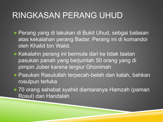 RINGKASAN PERANG UHUD
 Perang yang di lakukan di Bukit Uhud, sebgai balasan
atas kekalahan perang Badar. Perang ini di komandoi
oleh Khalid bin Walid.
 Kekalahn perang ini bermula dari ke tidak taatan
pasukan panah yang berjumlah 50 orang yang di
pimpin Juber karena tergiur Ghonimah
 Pasukan Rasulullah terpecah-belah dan kalah, bahkan
rosulpun terluka
 70 orang sahabat syahid diantaranya Hamzah (paman
Rosul) dan Handalah
 