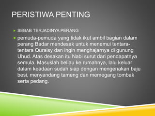 PERISTIWA PENTING
 SEBAB TERJADINYA PERANG
 pemuda-pemuda yang tidak ikut ambil bagian dalam
perang Badar mendesak untuk menemui tentara-
tentara Quraisy dan ingin menghajarnya di gunung
Uhud. Atas desakan itu Nabi surut dari pendapatnya
semula. Masuklah beliau ke rumahnya, lalu keluar
dalam keadaan sudah siap dengan mengenakan baju
besi, menyandang tameng dan memegang tombak
serta pedang.
 
