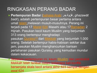 RINGKASAN PERANG BADAR
 Pertempuran Badar (bahasa Arab: ‫غزوة‬‫بدر‬ , ghazawāt
badr), adalah pertempuran besar pertama antara
umat Islam melawan musuh-musuhnya. Perang ini
terjadi pada 17 Maret 624 Masehi atau 17Ramadan 2
Hijriah. Pasukan kecil kaum Muslim yang berjumlah
313 orang bertempur menghadapi
pasukan Quraisy[1] dari Mekkah yang berjumlah 1.000
orang. Setelah bertempur habis-habisan sekitar dua
jam, pasukan Muslim menghancurkan barisan
pertahanan pasukan Quraisy, yang kemudian mundur
dalam kekacauan.
 Sebelum pertempuran ini, kaum Muslim dan penduduk
Mekkah telah terlibat dalam beberapa kali konflik
bersenjata skala kecil antara akhir 623 sampai dengan
awal 624
 
