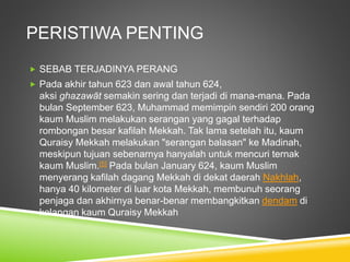 PERISTIWA PENTING
 SEBAB TERJADINYA PERANG
 Pada akhir tahun 623 dan awal tahun 624,
aksi ghazawāt semakin sering dan terjadi di mana-mana. Pada
bulan September 623, Muhammad memimpin sendiri 200 orang
kaum Muslim melakukan serangan yang gagal terhadap
rombongan besar kafilah Mekkah. Tak lama setelah itu, kaum
Quraisy Mekkah melakukan "serangan balasan" ke Madinah,
meskipun tujuan sebenarnya hanyalah untuk mencuri ternak
kaum Muslim.[5] Pada bulan January 624, kaum Muslim
menyerang kafilah dagang Mekkah di dekat daerah Nakhlah,
hanya 40 kilometer di luar kota Mekkah, membunuh seorang
penjaga dan akhirnya benar-benar membangkitkan dendam di
kalangan kaum Quraisy Mekkah
 
