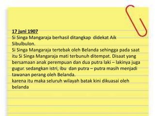 17 juni 1907
Si Singa Mangaraja berhasil ditangkap didekat Aik
Sibulbulon.
Si Singa Mangaraja tertebak oleh Belanda sehingga pada saat
itu Si Singa Mangaraja mati terbunuh ditempat. Disaat yang
bersamaan anak perempuan dan dua putra laki – lakinya juga
gugur. sedangkan istri, ibu dan putra – putra masih menjadi
tawanan perang oleh Belanda.
karena itu maka seluruh wilayah batak kini dikuasai oleh
belanda
 