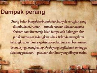 Dampak perang
Orang batak banyak terbunuh danbanyak kerugian yang
ditimbulkam, rumah – rumahhancur dibakar, agama
Keristen saat itu meraja lelahtampa ada halangan dari
pihak manapun sedangkan pihak Belanda mengalami
kebangkrutan dana yag disebakan karena saat bersamaan
Belanda juga menghadapi Aceh yang begitu kuat sehingga
didatang pasukan – pasukan dari luar yang dibayar mahal
 