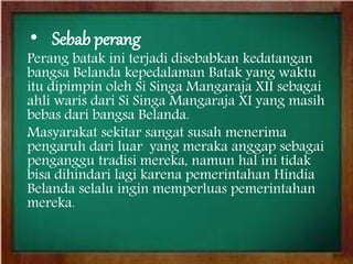 • Sebab perang
Perang batak ini terjadi disebabkan kedatangan
bangsa Belanda kepedalaman Batak yang waktu
itu dipimpin oleh Si Singa Mangaraja XII sebagai
ahli waris dari Si Singa Mangaraja XI yang masih
bebas dari bangsa Belanda.
Masyarakat sekitar sangat susah menerima
pengaruh dari luar yang meraka anggap sebagai
penganggu tradisi mereka, namun hal ini tidak
bisa dihindari lagi karena pemerintahan Hindia
Belanda selalu ingin memperluas pemerintahan
mereka.
 