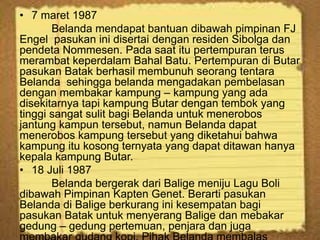 • 7 maret 1987
Belanda mendapat bantuan dibawah pimpinan FJ
Engel pasukan ini disertai dengan residen Sibolga dan
pendeta Nommesen. Pada saat itu pertempuran terus
merambat keperdalam Bahal Batu. Pertempuran di Butar
pasukan Batak berhasil membunuh seorang tentara
Belanda sehingga belanda mengadakan pembelasan
dengan membakar kampung – kampung yang ada
disekitarnya tapi kampung Butar dengan tembok yang
tinggi sangat sulit bagi Belanda untuk menerobos
jantung kampun tersebut, namun Belanda dapat
menerobos kampung tersebut yang diketahui bahwa
kampung itu kosong ternyata yang dapat ditawan hanya
kepala kampung Butar.
• 18 Juli 1987
Belanda bergerak dari Balige meniju Lagu Boli
dibawah Pimpinan Kapten Genet. Berarti pasukan
Belanda di Balige berkurang ini kesempatan bagi
pasukan Batak untuk menyerang Balige dan mebakar
gedung – gedung pertemuan, penjara dan juga
 