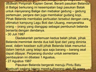 Belanda bergerak dari Balige meniju Lagu Boli
dibawah Pimpinan Kapten Genet. Berarti pasukan Belanda
di Balige berkurang ini kesempatan bagi pasukan Batak
untuk menyerang Balige dan mebakar gedung – gedung
pertemuan, penjara dan juga membakar gudang kopi.
Pihak Belanda membalas perbuatan tersebut dengan cara
ultimatun kampung Lagu Boti dan Uluang, menyerahka
orang – orang yang dianggap sebagai pembunuh belanda
berserta dengan dendanya.
- 30 Juli 1987
Diadakanlah pertemuan kedua belah pihak, pihak
Belanda memintak denda dua kali lipat dari yang diminta
awal, dalam keadaan sulit pihak Belanda tidak menuntut
dalam bentuk uang tetapi apa saja barang – barang asal
dapat dibayar. Perperang diundur untuk sementara .
pembayaran ini dibatasi 1 Agustus,
- 27 Agustus 1987
Pasukan Belanda bergerak menuju Pintu Batu
disebuah padang lalang mereka diserang oleh 80 orang
 