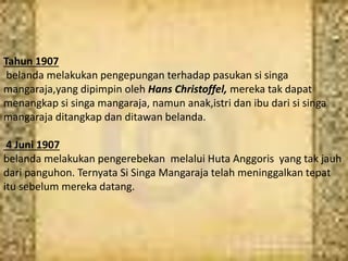 Tahun 1907
belanda melakukan pengepungan terhadap pasukan si singa
mangaraja,yang dipimpin oleh Hans Christoffel, mereka tak dapat
menangkap si singa mangaraja, namun anak,istri dan ibu dari si singa
mangaraja ditangkap dan ditawan belanda.
4 Juni 1907
belanda melakukan pengerebekan melalui Huta Anggoris yang tak jauh
dari panguhon. Ternyata Si Singa Mangaraja telah meninggalkan tepat
itu sebelum mereka datang.
 