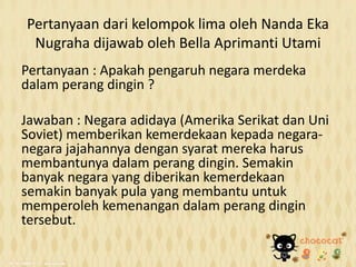 Pertanyaan dari kelompok lima oleh Nanda Eka
Nugraha dijawab oleh Bella Aprimanti Utami
Pertanyaan : Apakah pengaruh negara merdeka
dalam perang dingin ?
Jawaban : Negara adidaya (Amerika Serikat dan Uni
Soviet) memberikan kemerdekaan kepada negara-
negara jajahannya dengan syarat mereka harus
membantunya dalam perang dingin. Semakin
banyak negara yang diberikan kemerdekaan
semakin banyak pula yang membantu untuk
memperoleh kemenangan dalam perang dingin
tersebut.
 