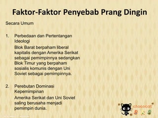 Faktor-Faktor Penyebab Prang Dingin
Secara Umum
1. Perbedaan dan Pertentangan
Ideologi
Blok Barat berpaham liberal
kapitalis dengan Amerika Serikat
sebagai pemimpinnya sedangkan
Blok Timur yang berpaham
sosialis komunis dengan Uni
Soviet sebagai pemimpinnya.
2. Perebutan Dominasi
Kepemimpinan
Amerika Serikat dan Uni Soviet
saling berusaha menjadi
pemimpin dunia.
 