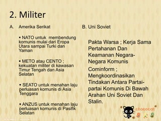 2. Militer
A. Amerika Serikat
 NATO untuk membendung
komunis mulai dari Eropa
Utara sampai Turki dan
Yaman
 METO atau CENTO ;
kekuatan militer di kawasan
Timur Tengah dan Asia
Selatan
 SEATO untuk menahan laju
perluasan komunis di Asia
Tenggara
 ANZUS untuk menahan laju
perluasan komunis di Pasifik
Selatan
B. Uni Soviet
Pakta Warsa ; Kerja Sama
Pertahanan Dan
Keamanan Negara-
Negara Komunis
Cominform ;
Mengkoordinasikan
Tindakan Antara Partai-
partai Komunis Di Bawah
Arahan Uni Soviet Dan
Stalin.
 