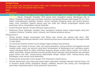 Strategi Perang
Banyak senjata yang mendominasi operasi militer saat ini dikembangkan selama Perang Dunia I, termasuk
senapan mesin, tank, dan pesawat tempur khusus.
Hasil
Perang Dunia I
 Setelah perang, Konferensi Perdamaian Paris memberlakukan serangkaian perjanjian damai pada
Kekuatan Sekutu. Perjanjian Versailles 1919 secara resmi mengakhiri perang. Membangun titik 14
Wilson, Perjanjian Versailles juga membawa masuknya Liga Bangsa-Bangsa pada tanggal 28 Juni 1919.
Dalam menandatangani perjanjian tersebut, Jerman mengakui tanggung jawab atas perang tersebut,
setuju untuk membayar reparasi perang yang luar biasa dan wilayah penghargaan kepada para
pemenang. Hal itu menyebabkan banyak kepahitan.
 Austria-Hongaria dipecah menjadi beberapa negara penerus.
 Kekaisaran Rusia kehilangan sebagian besar perbatasan baratnya karena negara-negara yang baru
merdeka di Estonia, Finlandia, Latvia, Lithuania, dan Polandia terbentuk darinya.
Perang Dunia II
 Perang berakhir dengan kemenangan total Sekutu atas Jerman dan Jepang pada tahun 1945.
Perserikatan Bangsa-Bangsa dibentuk untuk mendorong kerja sama internasional dan mencegah konflik
di masa depan.
 Uni Soviet dan Amerika Serikat muncul sebagai negara adidaya yang bersaing.
 Meskipun rezim totaliter di Jerman, Italia, dan Jepang dikalahkan, perang tersebut meninggalkan banyak
masalah politik, sosial, dan ekonomi yang belum terselesaikan di belakangnya dan membawa negara-
negara demokrasi Barat ke dalam konfrontasi langsung dengan mantan sekutu mereka, Uni Soviet di
bawah Josef Stalin, dengan demikian memulai periode hampir setengah abad perkelahian dan perhatian
gugup karena dua blok, masing-masing dipersenjatai dengan senjata nuklir, masing-masing saling
berhadapan untuk mencari tanda kelemahan.
 Perekonomian Eropa telah runtuh dengan 70% infrastruktur industri hancur.
 Periode dekolonisasi yang cepat juga terjadi dalam kepemilikan berbagai kekuatan kolonial Eropa. Hal
ini terutama terjadi karena pergeseran ideologi, kelelahan ekonomi dari perang dan meningkatnya
permintaan masyarakat pribumi untuk penentuan nasib sendiri.
 