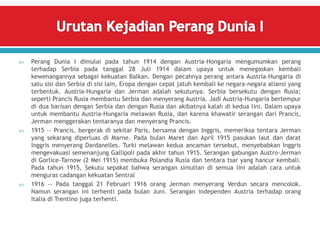  Perang Dunia I dimulai pada tahun 1914 dengan Austria-Hongaria mengumumkan perang
terhadap Serbia pada tanggal 28 Juli 1914 dalam upaya untuk menegaskan kembali
kewenangannya sebagai kekuatan Balkan. Dengan pecahnya perang antara Austria-Hungaria di
satu sisi dan Serbia di sisi lain, Eropa dengan cepat jatuh kembali ke negara-negara aliansi yang
terbentuk. Austria-Hungaria dan Jerman adalah sekutunya. Serbia bersekutu dengan Rusia;
seperti Prancis Rusia membantu Serbia dan menyerang Austria. Jadi Austria-Hungaria bertempur
di dua barisan dengan Serbia dan dengan Rusia dan akibatnya kalah di kedua lini. Dalam upaya
untuk membantu Austria-Hungaria melawan Rusia, dan karena khawatir serangan dari Prancis,
Jerman menggerakan tentaranya dan menyerang Prancis.
 1915 -- Prancis, bergerak di sekitar Paris, bersama dengan Inggris, memeriksa tentara Jerman
yang sekarang diperluas di Marne. Pada bulan Maret dan April 1915 pasukan laut dan darat
Inggris menyerang Dardanelles. Turki melawan kedua ancaman tersebut, menyebabkan Inggris
mengevakuasi semenanjung Gallipoli pada akhir tahun 1915. Serangan gabungan Austro-Jerman
di Gorlice-Tarnow (2 Mei 1915) membuka Polandia Rusia dan tentara tsar yang hancur kembali.
Pada tahun 1915, Sekutu sepakat bahwa serangan simultan di semua lini adalah cara untuk
menguras cadangan kekuatan Sentral
 1916 -- Pada tanggal 21 Februari 1916 orang Jerman menyerang Verdun secara mencolok.
Namun serangan ini terhenti pada bulan Juni. Serangan independen Austria terhadap orang
Italia di Trentino juga terhenti.
 
