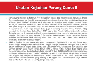 Perang yang meletus pada tahun 1939 merupakan perang bagi keseimbangan kekuasaan Eropa.
Penyebab langsung dari konflik tersebut adalah permintaan Jerman akan kembalinya Danzig dan
sebagian dari ‘koridor’ Polandia yang diberikan ke Polandia dari wilayah Jerman dalam
Perjanjian Versailles pada tahun 1919. Polandia menolak untuk menyetujui tuntutan Jerman,
dan pada tanggal 1 September 1939 Pasukan Jerman meluncurkan kampanye Polandia dan
mengalahkannya dalam tiga minggu. Rusia juga menyerang Polandia timur. Polandia dibagi
menjadi dua bagian. Pada bulan Maret 1939 Inggris dan Prancis telah menjamin kedaulatan
Polandia, dan untuk menghormati janji tersebut pertama-tama menuntut agar pasukan Jerman
mundur, dan kemudian pada tanggal 3 September mengumumkan perang terhadap Jerman.
Amerika berkomitmen pada Netrality Acts tahun 1935 dan 1937 karena tidak melakukan
intervensi dalam konflik di luar negeri.
 1940 -- Pasukan Jerman menyerang Belgia, Luksemburg, dan Perancis utara dan dalam waktu
enam minggu mengalahkan pasukan barat. Inggris mampu menahan serangan udara Jerman
dalam pertempuran Inggris pada Agustus dan September 1940, dan selamat dari serangan bom
Jerman (‘Blitz’) pada musim dingin tahun 1940-1, namun tidak mungkin bagi Inggris untuk
mengalahkan Jerman tanpa bantuan. Pada tanggal 10 Juni 1940 Italia Mussolini mengumumkan
perang terhadap Inggris dan Prancis. Pada bulan Desember 1940, Hitler mengalihkan perhatian
dari Inggris dan menyetujui BARBAROSSA, invasi besar-besaran Uni Soviet. Amerika mulai
memberikan bantuan ekonomi yang meningkat ke Inggris dan China menyusul janji Presiden
Roosevelt untuk bertindak sebagai ‘gudang demokrasi’.
 