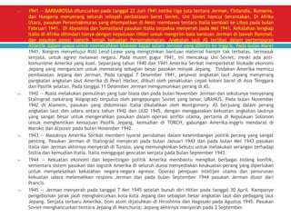  1941 -- BARBAROSSA diluncurkan pada tanggal 22 Juni 1941 ketika tiga juta tentara Jerman, Finlandia, Rumania,
dan Hungaria menyerang seluruh wilayah perbatasan barat Soviet. Uni Soviet hancur berantakan. Di Afrika
Utara, pasukan Persemakmuran yang ditempatkan di Mesir membawa tentara Italia kembali ke Libya pada bulan
Februari 1941. Di Abyssinia dan Somaliland pasukan Italia terpaksa menyerah pada Mei 1941. Kekalahan lengkap
Italia di Afrika dihindari hanya dengan keputusan Hitler untuk mengirim bala bantuan Jerman di bawah Rommel,
dan pasukan posisi logistik lemah kekuatan Persemakmuran. Angkatan laut AS terlibat dalam pertempuran
Atlantik dalam upaya untuk memecahkan blokade kapal selam Jerman yang dikirim ke Inggris. Pada bulan Maret
1941, Kongres menyetujui RUU Lend-Lease yang mengizinkan bantuan material hampir tak terbatas, termasuk
senjata, untuk agresi melawan negara. Pada musim gugur 1941, ini mencakup Uni Soviet, meski ada anti-
komunisme Amerika yang kuat. Sepanjang tahun 1940 dan 1941 Amerika Serikat memperketat blokade ekonomi
Jepang yang mengancam untuk memotong sebagian besar pasokan minyak Jepang. Tindakan Amerika memicu
pembalasan Jepang dan Jerman. Pada tanggal 7 Desember 1941, pesawat angkatan laut Jepang menyerang
pangkalan angkatan laut Amerika di Pearl Harbor, diikuti oleh penaklukan cepat koloni barat di Asia Tenggara
dan Pasifik selatan. Pada tanggal 11 Desember Jerman mengumumkan perang di AS.
 1942 -- Rusia melakukan pemulihan yang luar biasa dan pada bulan November Jerman dan sekutunya menyerang
Stalingrad (sekarang Volgograd) terputus oleh pengepungan Soviet yang besar, URANUS. Pada bulan November
1942 di Alamein, pasukan yang didominasi Italia dikalahkan oleh Montgomery. AS berjuang dalam perang
angkatan laut dan udara antara tahun 1942 dan UUD 1945, dengan menggunakan kekuatan angkatan lautnya
yang sangat besar untuk mengerahkan pasukan dalam operasi amfibi utama, pertama di Kepulauan Solomon
untuk menghentikan kemajuan Pasifik Jepang, kemudian di TORCH, gabungan Amerika-Inggris mendarat di
Maroko dan Aljazair pada bulan November 1942.
 1943 -- Masuknya Amerika Serikat memberi isyarat perubahan dalam keseimbangan politik perang yang sangat
penting. Pasukan Jerman di Stalingrad menyerah pada bulan Januari 1943 dan pada bulan Mei 1943 pasukan
Italia dan Jerman akhirnya menyerah di Tunisia, yang memungkinkan Sekutu untuk melakukan serangan terhadap
Sisilia dan kemudian Italia. Italia menggugat gencatan senjata pada bulan September 1943.
 1944 -- Kekuatan ekonomi dan kepentingan politik Amerika membantu mengikat berbagai bidang konflik,
sementara sistem pasokan dan logistik Amerika di seluruh dunia menyediakan keukuatan perang yang diperlukan
untuk menyelesaikan kekalahan negara-negara agresor. Operasi penipuan intelijen utama dan penurunan
kekuatan udara melemahkan respons Jerman dan pada bulan September 1944 pasukan Jerman diusir dari
Prancis.
 1945 -- Jerman menyerah pada tanggal 7 Mei 1945 setelah bunuh diri Hitler pada tanggal 30 April. Kampanye
pengeboman jarak jauh menghancurkan kota-kota Jepang dan sebagian besar angkatan laut dan pedagang laut
Jepang. Senjata terbaru Amerika, bom atom dijatuhkan di Hiroshima dan Nagasaki pada Agustus 1945. Pasukan
Soviet menghancurkan tentara Jepang di Manchuria; Jepang akhirnya menyerah pada 2 September.
 